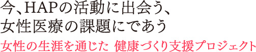 今、HAPの活動に出会う、女性医療の課題にであう。女性の生涯を通じた 健康づくり支援プロジェクト 